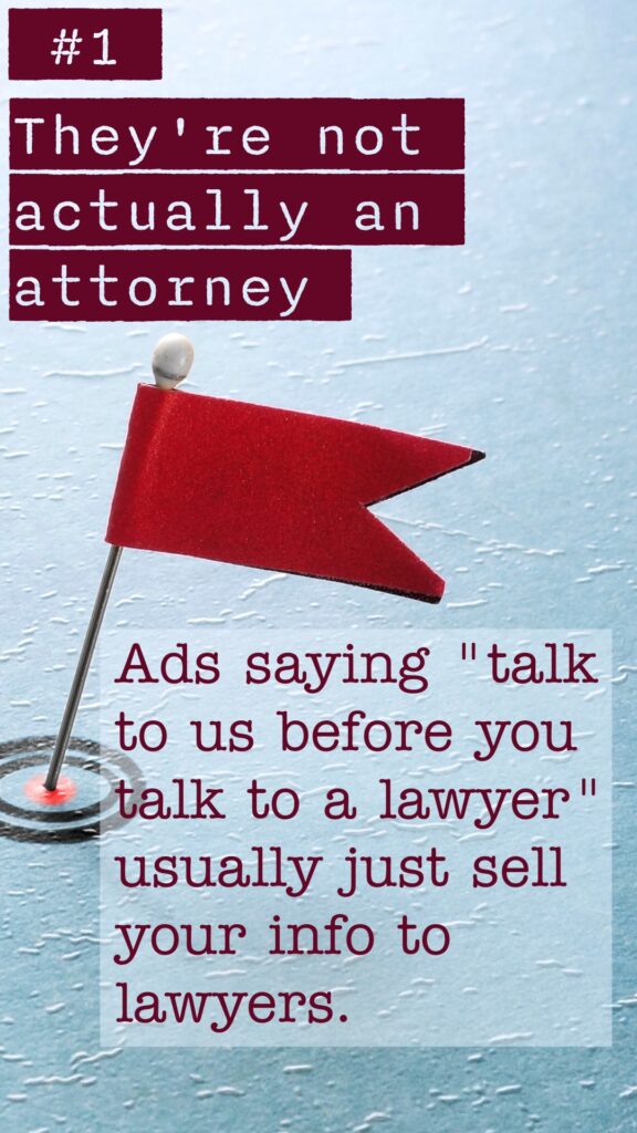 Red Flag #1 They're not actually an attorney. Ads saying "talk to us before you talk to a lawyer" usually just sell your info to lawyers.