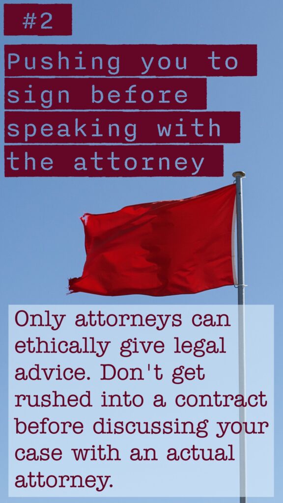 Red Flag #2 Pushing you to sign before speaking with the attorney. Only attorneys can ethically give legal advice. Don't get rushed into a contract before discussiong your case with an actual attorney.