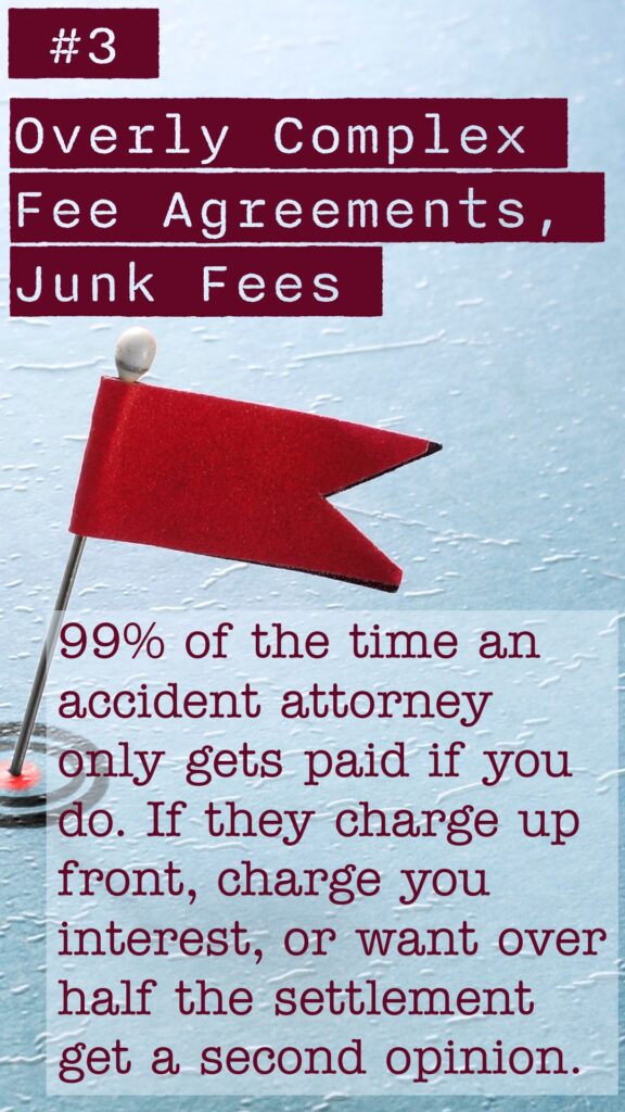 Red Flag #3 Overly Complex Fee Agreements, Junk Fees. 99% of the time an accident attorney only gets paid if you do. If they charge up front, charge you interest, or want over half the settlement get a second opinion.
