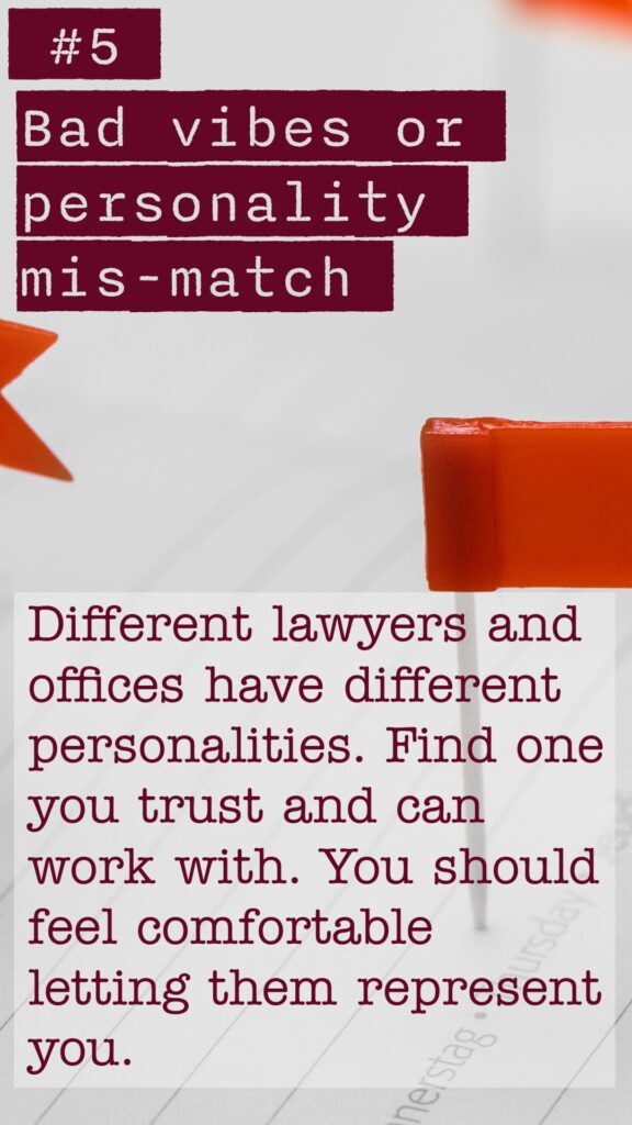 Red Flag #5 Bad vibes or personality mis-match. Different lawyers and offices have different personalites. Find one you trust and can work with. You should feel comfortable letting them represent you.